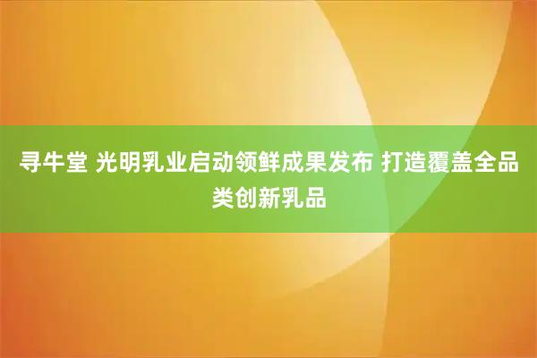 寻牛堂 光明乳业启动领鲜成果发布 打造覆盖全品类创新乳品