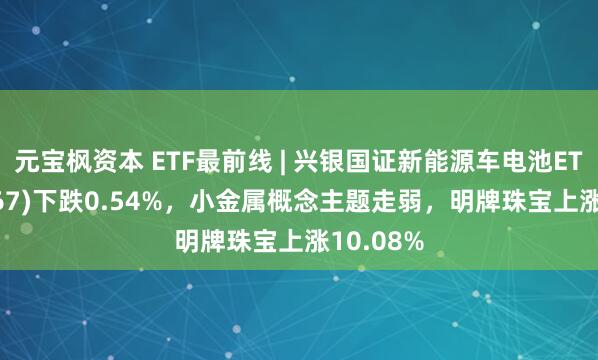 元宝枫资本 ETF最前线 | 兴银国证新能源车电池ETF(159767)下跌0.54%，小金属概念主题走弱，明牌珠宝上涨10.08%