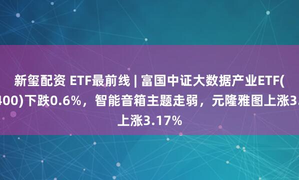 新玺配资 ETF最前线 | 富国中证大数据产业ETF(515400)下跌0.6%，智能音箱主题走弱，元隆雅图上涨3.17%