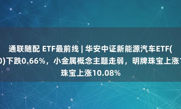 通联随配 ETF最前线 | 华安中证新能源汽车ETF(516660)下跌0.66%，小金属概念主题走弱，明牌珠宝上涨10.08%
