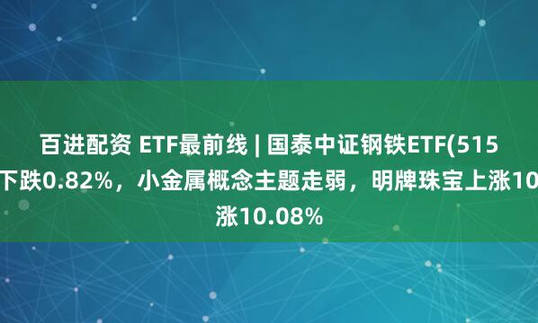 百进配资 ETF最前线 | 国泰中证钢铁ETF(515210)下跌0.82%，小金属概念主题走弱，明牌珠宝上涨10.08%
