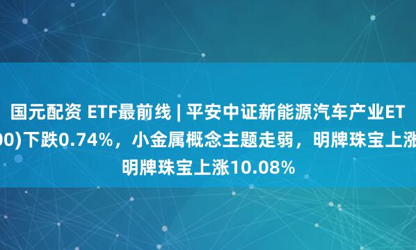 国元配资 ETF最前线 | 平安中证新能源汽车产业ETF(515700)下跌0.74%，小金属概念主题走弱，明牌珠宝上涨10.08%