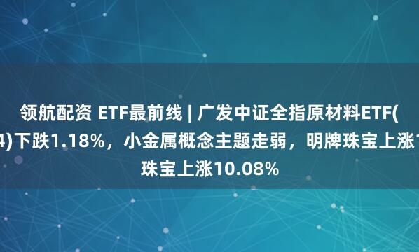 领航配资 ETF最前线 | 广发中证全指原材料ETF(159944)下跌1.18%，小金属概念主题走弱，明牌珠宝上涨10.08%
