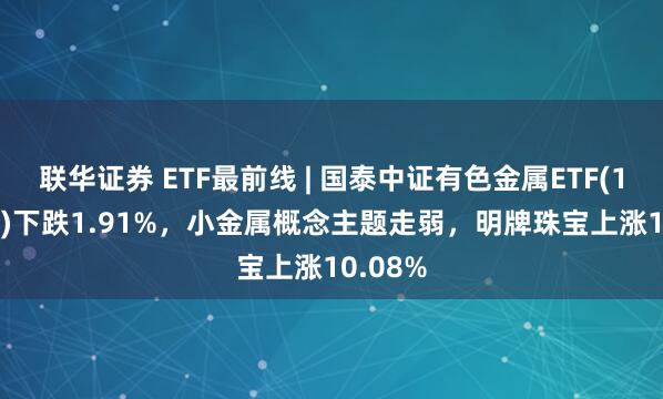 联华证券 ETF最前线 | 国泰中证有色金属ETF(159881)下跌1.91%，小金属概念主题走弱，明牌珠宝上涨10.08%