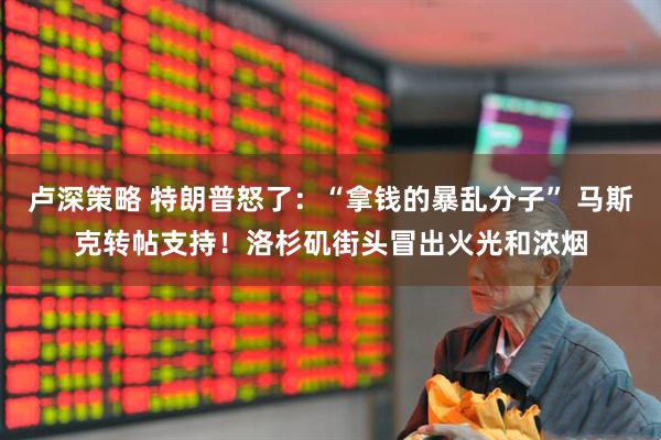 卢深策略 特朗普怒了：“拿钱的暴乱分子” 马斯克转帖支持！洛杉矶街头冒出火光和浓烟