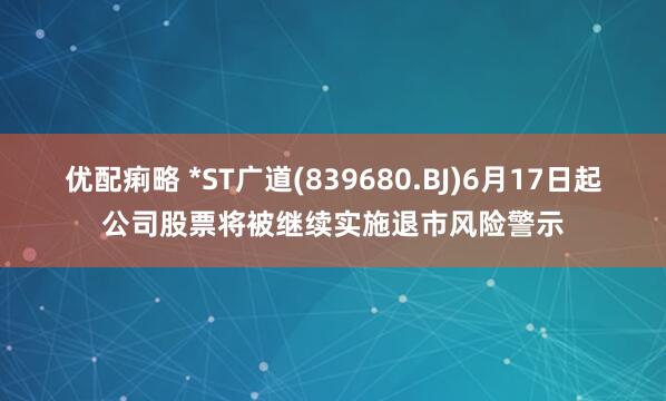 优配痢略 *ST广道(839680.BJ)6月17日起公司股票将被继续实施退市风险警示