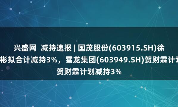 兴盛网  减持速报 | 国茂股份(603915.SH)徐国忠、徐彬拟合计减持3%，雪龙集团(603949.SH)贺财霖计划减持3%