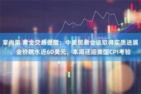 掌尚策 黄金交易提醒：中美贸易会谈取得实质进展，金价跳水近60美元，本周还迎美国CPI考验