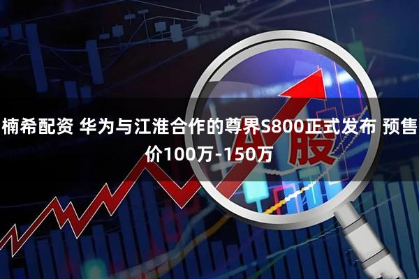 楠希配资 华为与江淮合作的尊界S800正式发布 预售价100万-150万