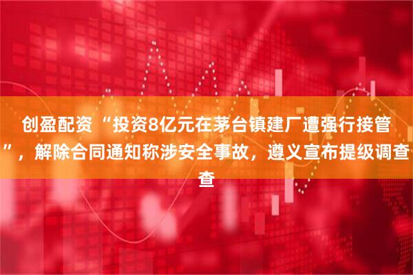 创盈配资 “投资8亿元在茅台镇建厂遭强行接管”，解除合同通知称涉安全事故，遵义宣布提级调查