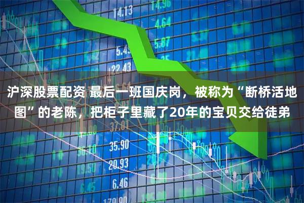 沪深股票配资 最后一班国庆岗，被称为“断桥活地图”的老陈，把柜子里藏了20年的宝贝交给徒弟