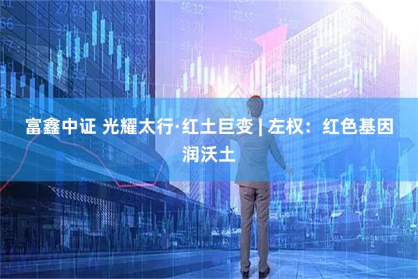 富鑫中证 光耀太行·红土巨变 | 左权：红色基因润沃土