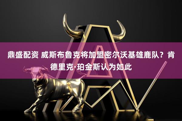 鼎盛配资 威斯布鲁克将加盟密尔沃基雄鹿队？肯德里克·珀金斯认为如此
