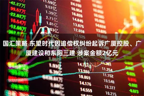 国汇策略 东望时代因追偿权纠纷起诉广厦控股、广厦建设和东阳三建 涉案金额2亿元