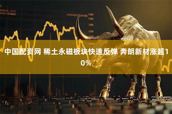 中国配资网 稀土永磁板块快速反弹 奔朗新材涨超10%
