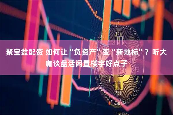 聚宝盆配资 如何让“负资产”变“新地标”？听大咖谈盘活闲置楼宇好点子