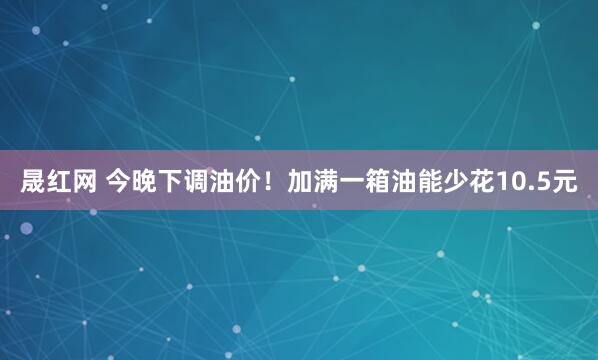 晟红网 今晚下调油价！加满一箱油能少花10.5元