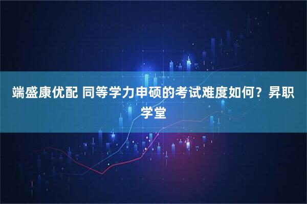 端盛康优配 同等学力申硕的考试难度如何？昇职学堂