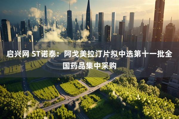 启兴网 ST诺泰：阿戈美拉汀片拟中选第十一批全国药品集中采购