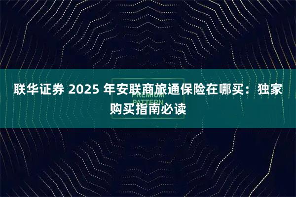 联华证券 2025 年安联商旅通保险在哪买：独家购买指南必读