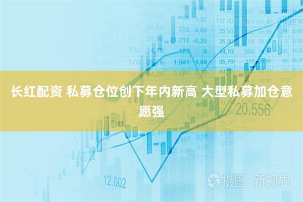长红配资 私募仓位创下年内新高 大型私募加仓意愿强