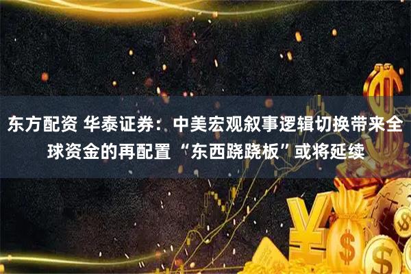 东方配资 华泰证券：中美宏观叙事逻辑切换带来全球资金的再配置 “东西跷跷板”或将延续