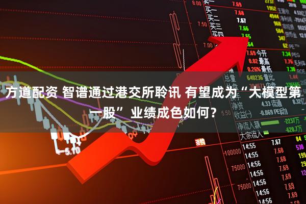 方道配资 智谱通过港交所聆讯 有望成为“大模型第一股” 业绩成色如何？