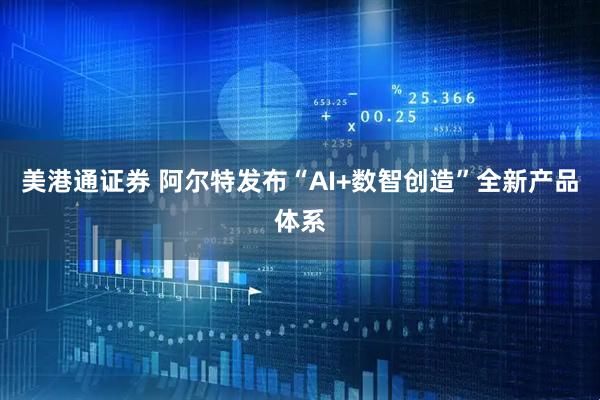 美港通证券 阿尔特发布“AI+数智创造”全新产品体系