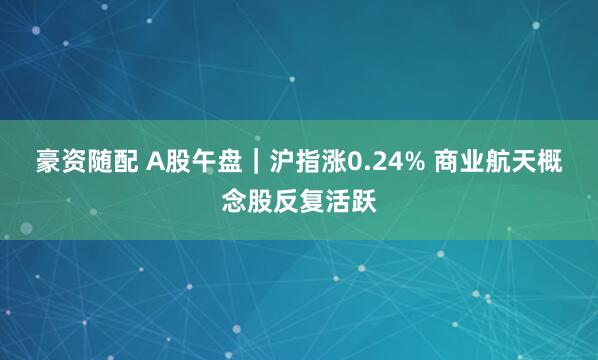 豪资随配 A股午盘｜沪指涨0.24% 商业航天概念股反复活跃