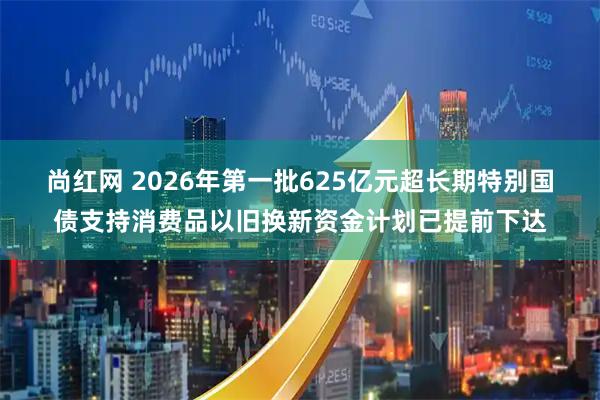 尚红网 2026年第一批625亿元超长期特别国债支持消费品以旧换新资金计划已提前下达