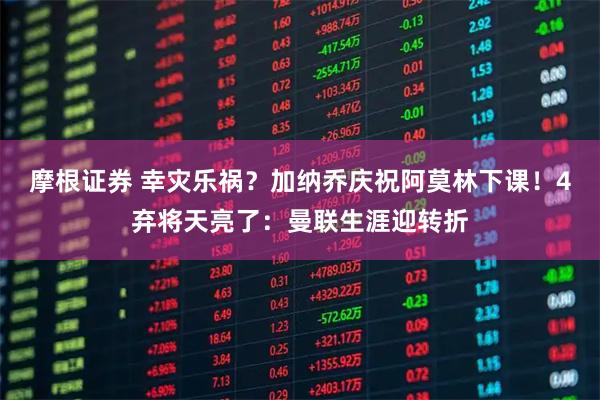 摩根证券 幸灾乐祸？加纳乔庆祝阿莫林下课！4弃将天亮了：曼联生涯迎转折