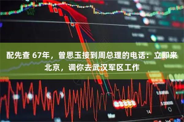 配先查 67年，曾思玉接到周总理的电话：立即来北京，调你去武汉军区工作