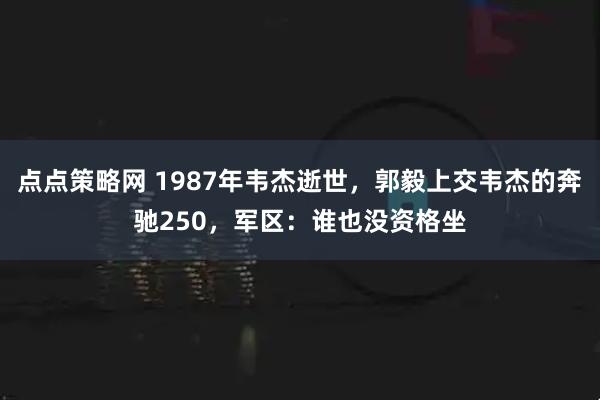 点点策略网 1987年韦杰逝世，郭毅上交韦杰的奔驰250，军区：谁也没资格坐
