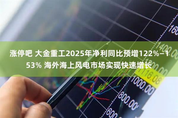 涨停吧 大金重工2025年净利同比预增122%—153% 海外海上风电市场实现快速增长