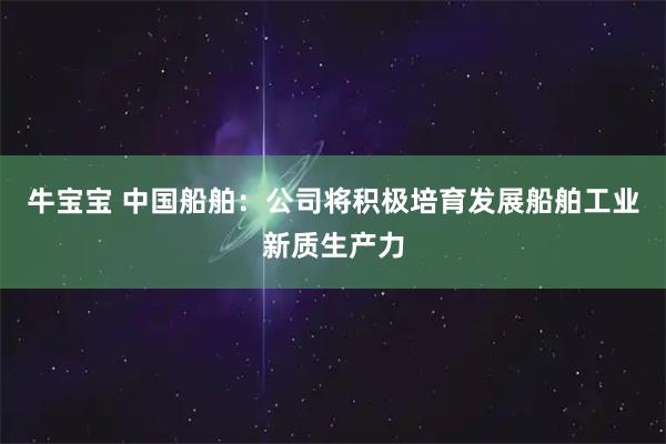 牛宝宝 中国船舶：公司将积极培育发展船舶工业新质生产力