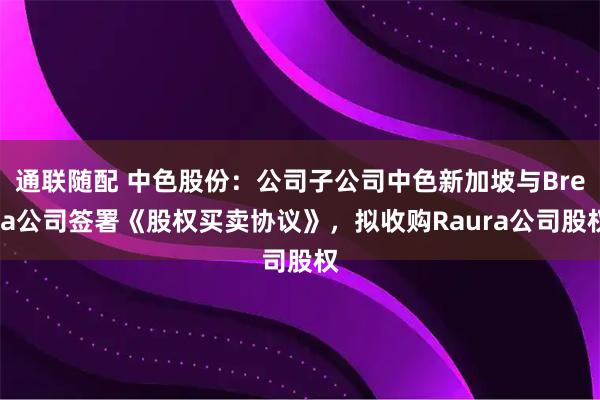 通联随配 中色股份：公司子公司中色新加坡与Breca公司签署《股权买卖协议》，拟收购Raura公司股权