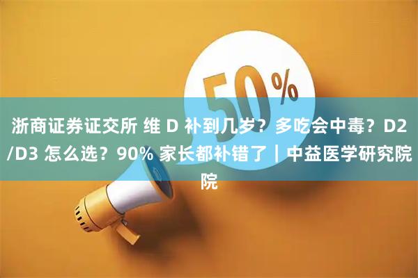 浙商证券证交所 维 D 补到几岁？多吃会中毒？D2/D3 怎么选？90% 家长都补错了｜中益医学研究院