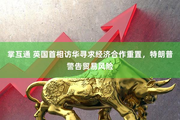 掌互通 英国首相访华寻求经济合作重置，特朗普警告贸易风险