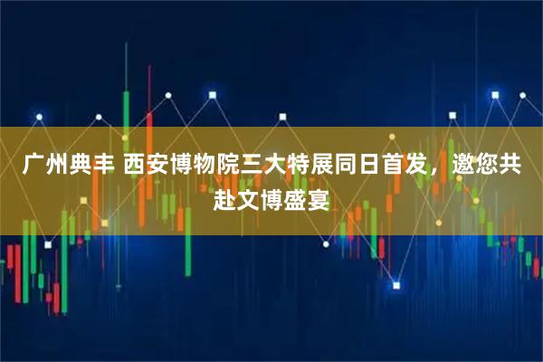 广州典丰 西安博物院三大特展同日首发，邀您共赴文博盛宴