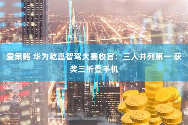 爱策略 华为乾崑智驾大赛收官：三人并列第一 获奖三折叠手机