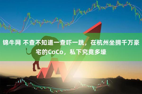 锦牛网 不查不知道一查吓一跳，在杭州坐拥千万豪宅的CoCo，私下究竟多壕