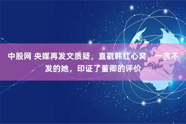 中股网 央媒再发文质疑，直戳韩红心窝，一言不发的她，印证了董卿的评价