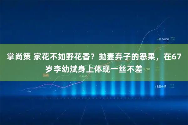 掌尚策 家花不如野花香？抛妻弃子的恶果，在67岁李幼斌身上体现一丝不差